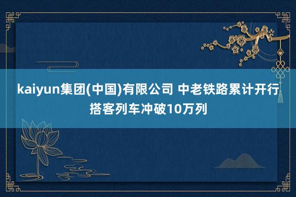 kaiyun集团(中国)有限公司 中老铁路累计开行搭客列车冲破10万列