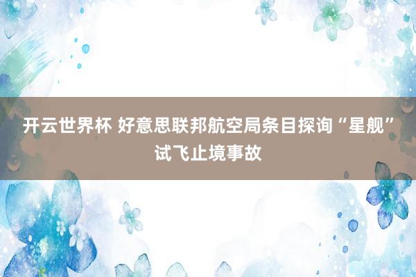 开云世界杯 好意思联邦航空局条目探询“星舰”试飞止境事故