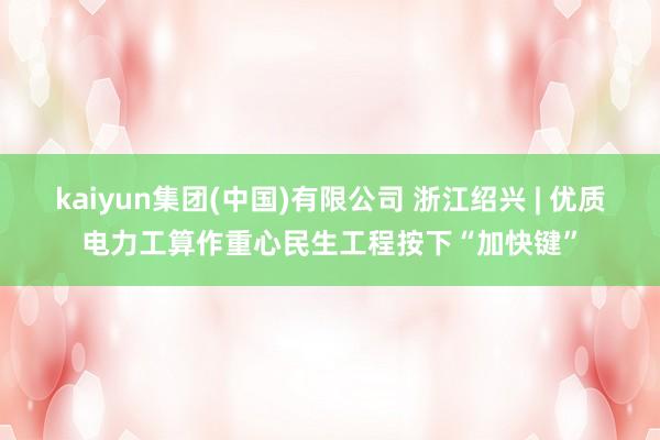 kaiyun集团(中国)有限公司 浙江绍兴 | 优质电力工算作重心民生工程按下“加快键”