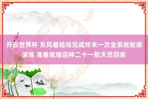 开云世界杯 东风着陆场完成终末一次全系统轮廓演练 准备就绪迎神二十一航天员回家