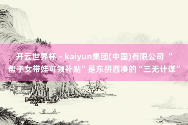开云世界杯 - kaiyun集团(中国)有限公司 “帮子女带娃可领补贴”是东拼西凑的“三无计谋”