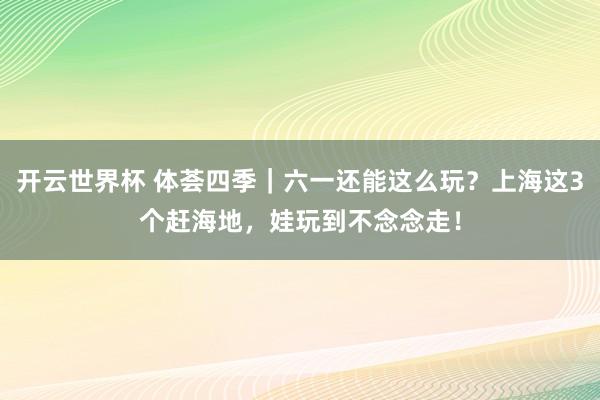 开云世界杯 体荟四季｜六一还能这么玩？上海这3个赶海地，娃玩到不念念走！