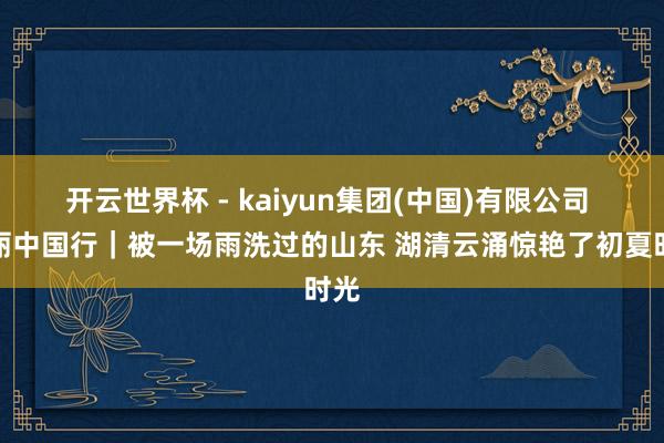 开云世界杯 - kaiyun集团(中国)有限公司 瑰丽中国行｜被一场雨洗过的山东 湖清云涌惊艳了初夏时光