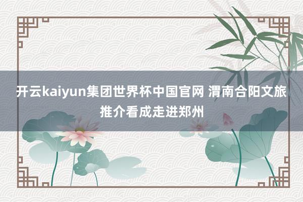 开云kaiyun集团世界杯中国官网 渭南合阳文旅推介看成走进郑州