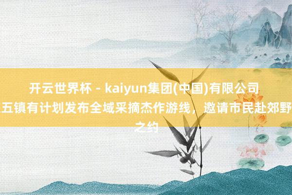 开云世界杯 - kaiyun集团(中国)有限公司 海淀五镇有计划发布全域采摘杰作游线，邀请市民赴郊野之约