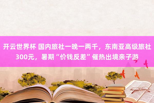开云世界杯 国内旅社一晚一两千，东南亚高级旅社300元，暑期“价钱反差”催热出境亲子游