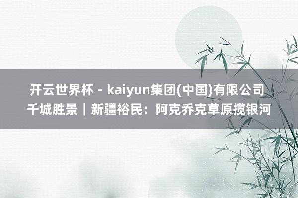 开云世界杯 - kaiyun集团(中国)有限公司 千城胜景｜新疆裕民：阿克乔克草原揽银河