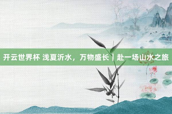开云世界杯 浅夏沂水，万物盛长｜赴一场山水之旅