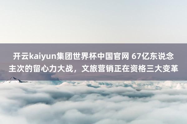 开云kaiyun集团世界杯中国官网 67亿东说念主次的留心力大战，文旅营销正在资格三大变革