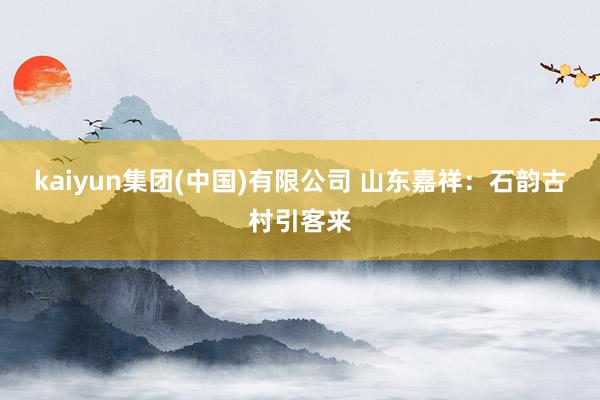 kaiyun集团(中国)有限公司 山东嘉祥：石韵古村引客来
