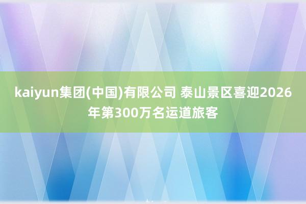 kaiyun集团(中国)有限公司 泰山景区喜迎2026年第300万名运道旅客