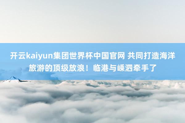 开云kaiyun集团世界杯中国官网 共同打造海洋旅游的顶级放浪！临港与嵊泗牵手了