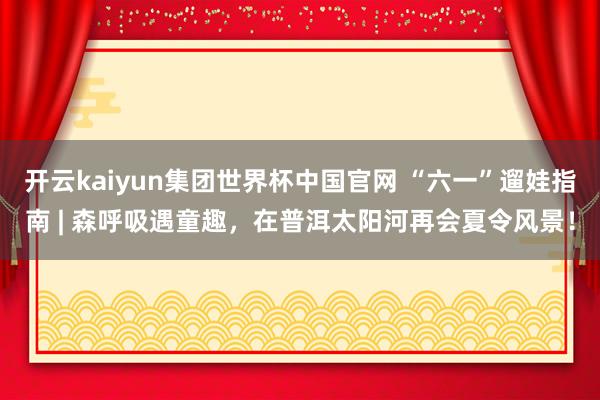 开云kaiyun集团世界杯中国官网 “六一”遛娃指南 | 森呼吸遇童趣，在普洱太阳河再会夏令风景！