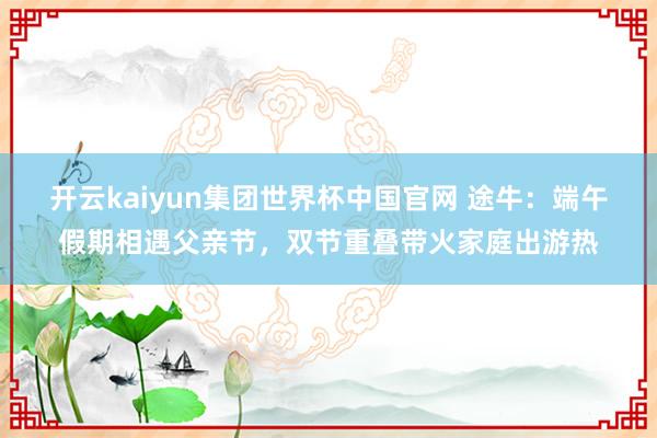 开云kaiyun集团世界杯中国官网 途牛：端午假期相遇父亲节，双节重叠带火家庭出游热