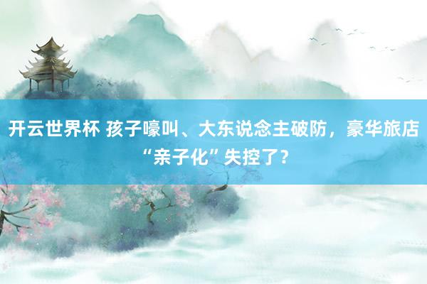 开云世界杯 孩子嚎叫、大东说念主破防，豪华旅店“亲子化”失控了？