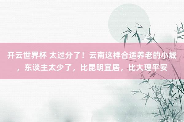 开云世界杯 太过分了！云南这样合适养老的小城，东谈主太少了，比昆明宜居，比大理平安