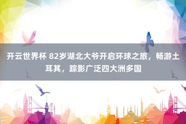 开云世界杯 82岁湖北大爷开启环球之旅，畅游土耳其，踪影广泛四大洲多国