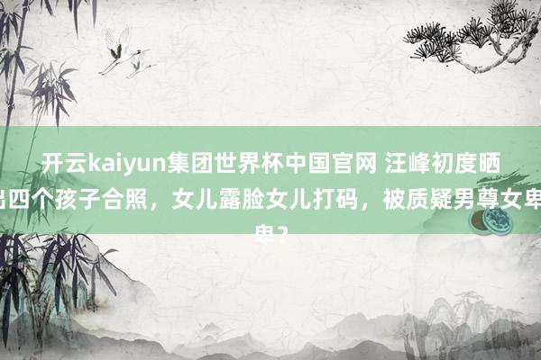 开云kaiyun集团世界杯中国官网 汪峰初度晒出四个孩子合照，女儿露脸女儿打码，被质疑男尊女卑？