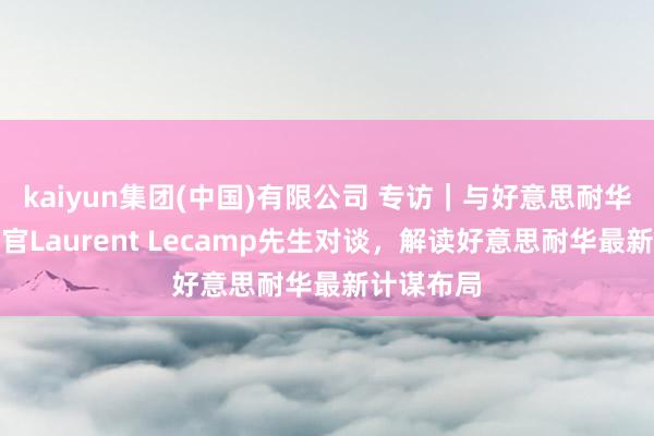 kaiyun集团(中国)有限公司 专访｜与好意思耐华首席实行官Laurent Lecamp先生对谈，解读好意思耐华最新计谋布局