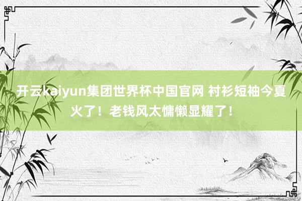 开云kaiyun集团世界杯中国官网 衬衫短袖今夏火了！老钱风太慵懒显耀了！
