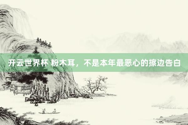 开云世界杯 粉木耳，不是本年最恶心的擦边告白