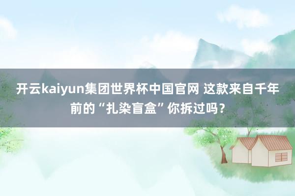 开云kaiyun集团世界杯中国官网 这款来自千年前的“扎染盲盒”你拆过吗？