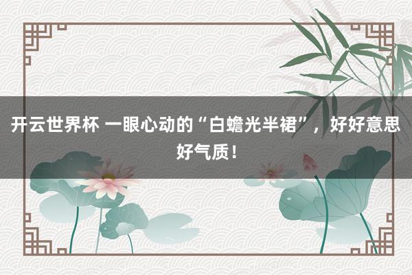 开云世界杯 一眼心动的“白蟾光半裙”，好好意思好气质！