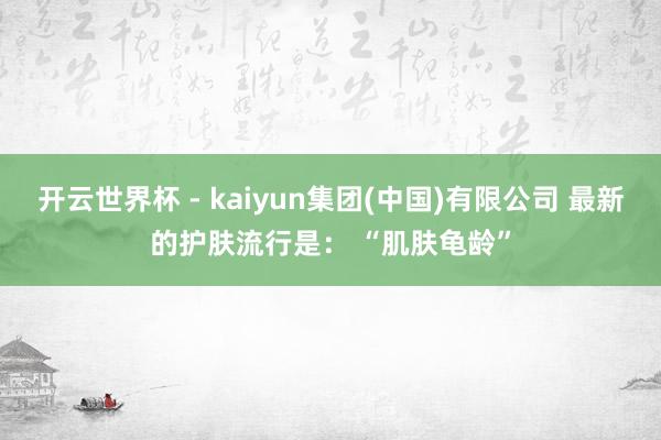 开云世界杯 - kaiyun集团(中国)有限公司 最新的护肤流行是： “肌肤龟龄”
