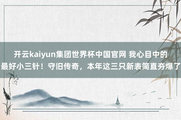 开云kaiyun集团世界杯中国官网 我心目中的最好小三针！守旧传奇，本年这三只新表简直夯爆了