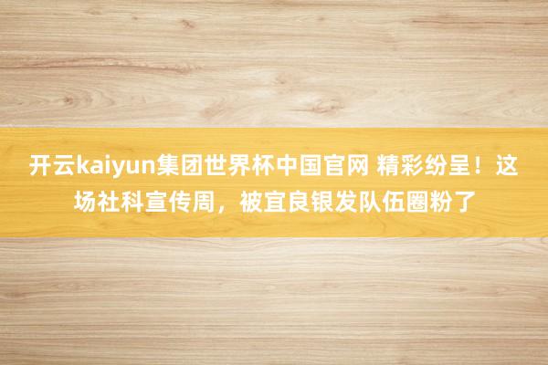 开云kaiyun集团世界杯中国官网 精彩纷呈！这场社科宣传周，被宜良银发队伍圈粉了