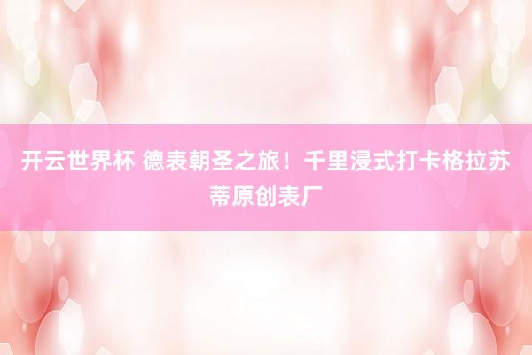 开云世界杯 德表朝圣之旅！千里浸式打卡格拉苏蒂原创表厂