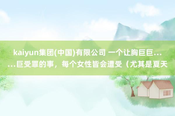 kaiyun集团(中国)有限公司 一个让胸巨巨……巨受罪的事，每个女性皆会遭受（尤其是夏天