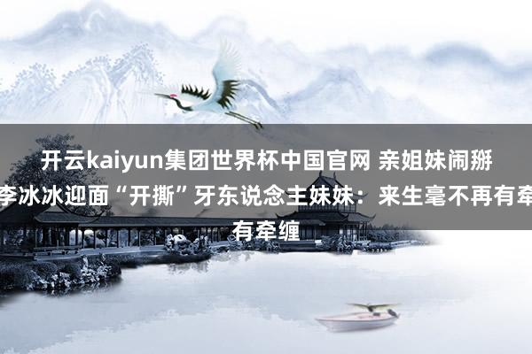 开云kaiyun集团世界杯中国官网 亲姐妹闹掰？李冰冰迎面“开撕”牙东说念主妹妹：来生毫不再有牵缠