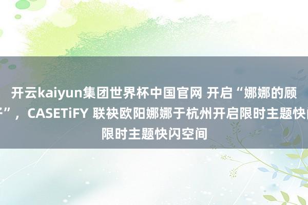 开云kaiyun集团世界杯中国官网 开启“娜娜的顾忌盒子”，CASETiFY 联袂欧阳娜娜于杭州开启限时主题快闪空间