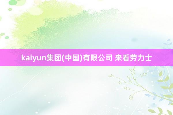 kaiyun集团(中国)有限公司 来看劳力士