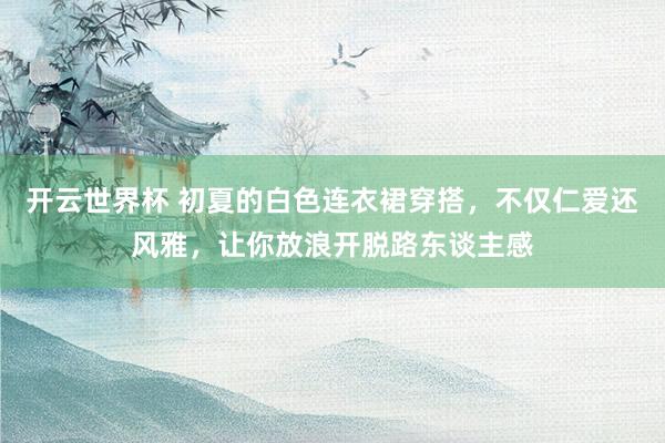 开云世界杯 初夏的白色连衣裙穿搭，不仅仁爱还风雅，让你放浪开脱路东谈主感