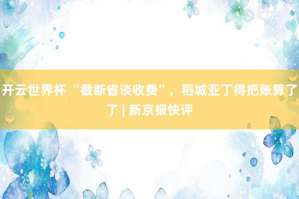 开云世界杯 “截断省谈收费”，稻城亚丁得把账算了了 | 新京报快评