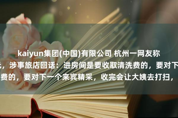 kaiyun集团(中国)有限公司 杭州一网友称借用旅店茅厕被收费30元，涉事旅店回话：进房间是要收取清洗费的，要对下一个来宾精采，收完会让大姨去打扫，钱会发给大姨