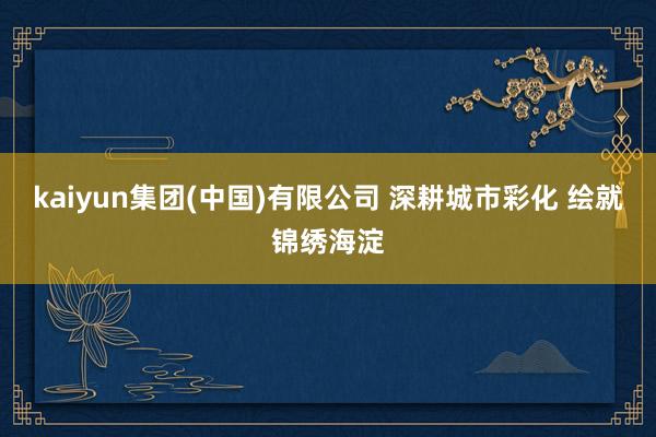 kaiyun集团(中国)有限公司 深耕城市彩化 绘就锦绣海淀