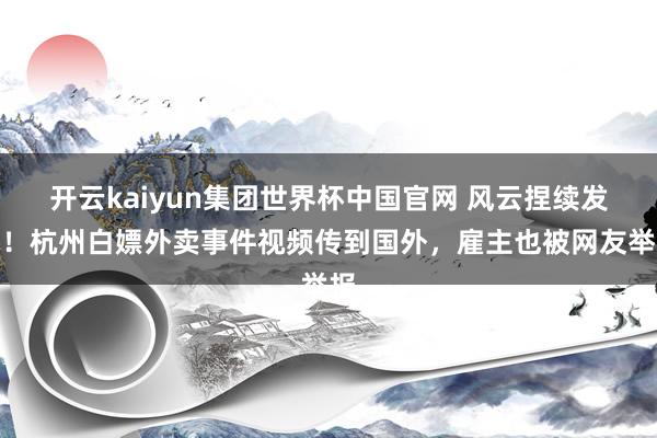 开云kaiyun集团世界杯中国官网 风云捏续发酵！杭州白嫖外卖事件视频传到国外，雇主也被网友举报