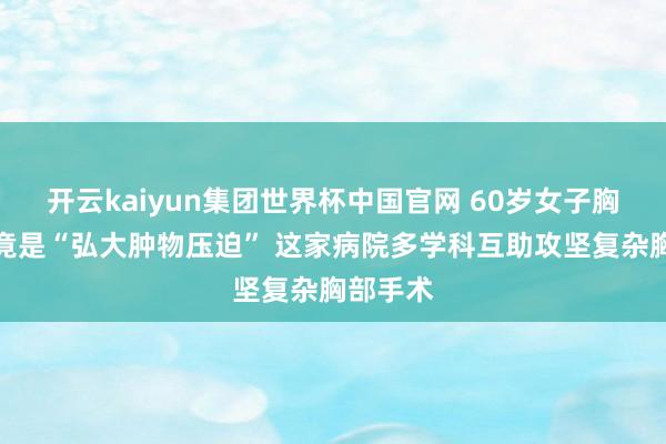 开云kaiyun集团世界杯中国官网 60岁女子胸闷一年竟是“弘大肿物压迫” 这家病院多学科互助攻坚复杂胸部手术