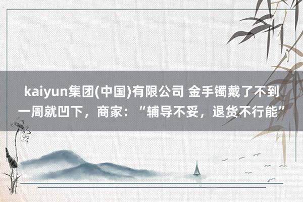 kaiyun集团(中国)有限公司 金手镯戴了不到一周就凹下，商家：“辅导不妥，退货不行能”