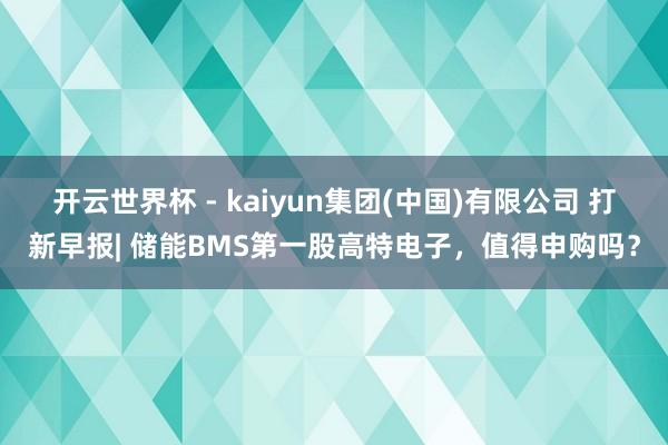 开云世界杯 - kaiyun集团(中国)有限公司 打新早报| 储能BMS第一股高特电子，值得申购吗？