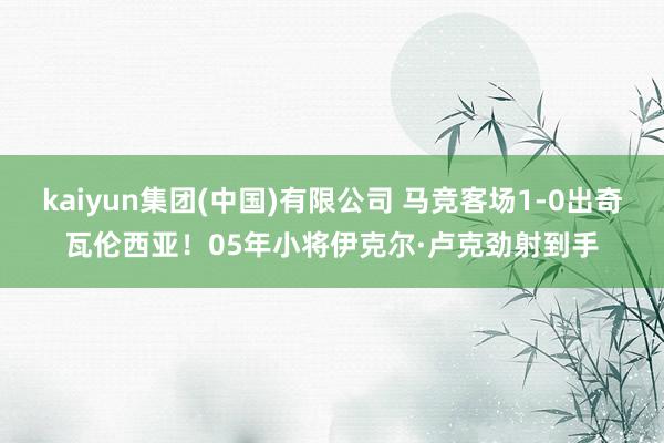 kaiyun集团(中国)有限公司 马竞客场1-0出奇瓦伦西亚！05年小将伊克尔·卢克劲射到手
