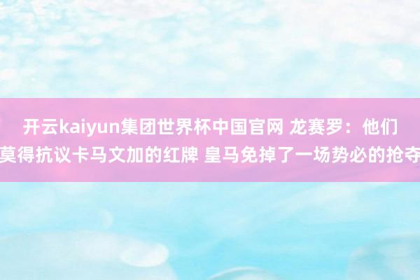 开云kaiyun集团世界杯中国官网 龙赛罗：他们莫得抗议卡马文加的红牌 皇马免掉了一场势必的抢夺
