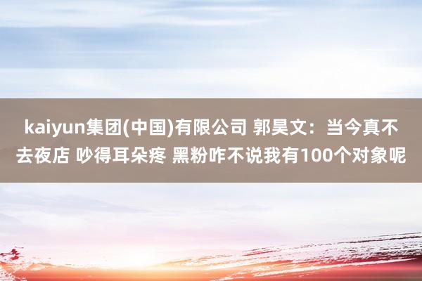kaiyun集团(中国)有限公司 郭昊文：当今真不去夜店 吵得耳朵疼 黑粉咋不说我有100个对象呢
