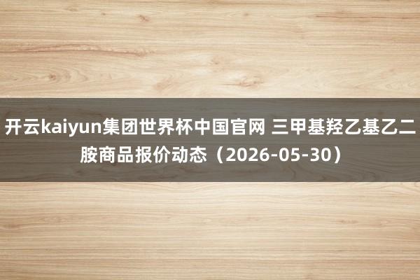 开云kaiyun集团世界杯中国官网 三甲基羟乙基乙二胺商品报价动态（2026-05-30）