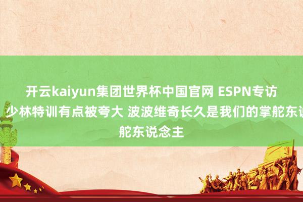 开云kaiyun集团世界杯中国官网 ESPN专访文班：少林特训有点被夸大 波波维奇长久是我们的掌舵东说念主