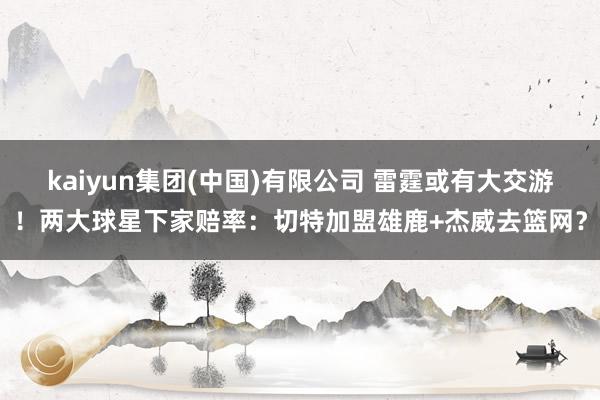 kaiyun集团(中国)有限公司 雷霆或有大交游！两大球星下家赔率：切特加盟雄鹿+杰威去篮网？