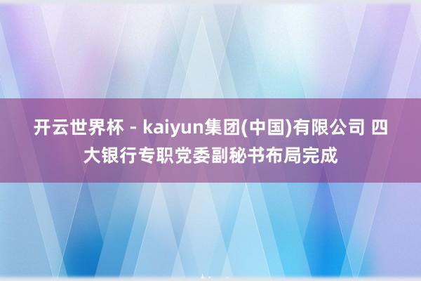 开云世界杯 - kaiyun集团(中国)有限公司 四大银行专职党委副秘书布局完成
